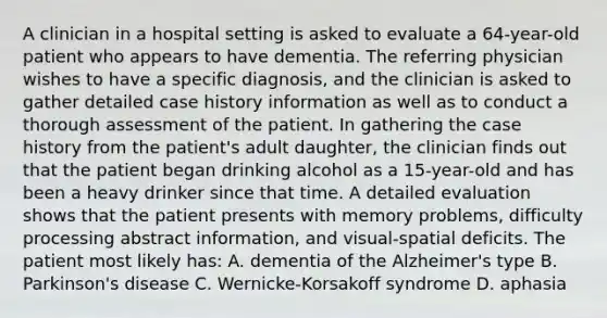 A clinician in a hospital setting is asked to evaluate a 64-year-old patient who appears to have dementia. The referring physician wishes to have a specific diagnosis, and the clinician is asked to gather detailed case history information as well as to conduct a thorough assessment of the patient. In gathering the case history from the patient's adult daughter, the clinician finds out that the patient began drinking alcohol as a 15-year-old and has been a heavy drinker since that time. A detailed evaluation shows that the patient presents with memory problems, difficulty processing abstract information, and visual-spatial deficits. The patient most likely has: A. dementia of the Alzheimer's type B. Parkinson's disease C. Wernicke-Korsakoff syndrome D. aphasia