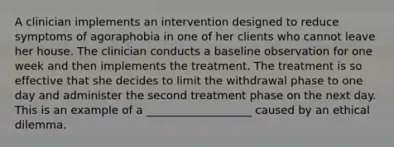 A clinician implements an intervention designed to reduce symptoms of agoraphobia in one of her clients who cannot leave her house. The clinician conducts a baseline observation for one week and then implements the treatment. The treatment is so effective that she decides to limit the withdrawal phase to one day and administer the second treatment phase on the next day. This is an example of a ___________________ caused by an ethical dilemma.