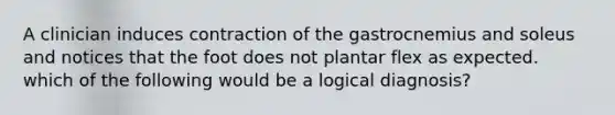 A clinician induces contraction of the gastrocnemius and soleus and notices that the foot does not plantar flex as expected. which of the following would be a logical diagnosis?