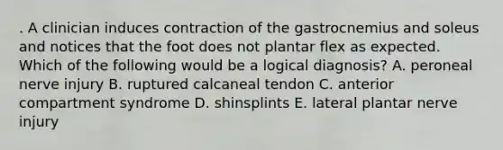 . A clinician induces contraction of the gastrocnemius and soleus and notices that the foot does not plantar flex as expected. Which of the following would be a logical diagnosis? A. peroneal nerve injury B. ruptured calcaneal tendon C. anterior compartment syndrome D. shinsplints E. lateral plantar nerve injury