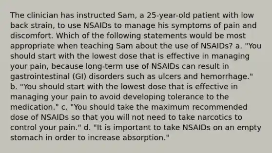 The clinician has instructed Sam, a 25-year-old patient with low back strain, to use NSAIDs to manage his symptoms of pain and discomfort. Which of the following statements would be most appropriate when teaching Sam about the use of NSAIDs? a. "You should start with the lowest dose that is effective in managing your pain, because long-term use of NSAIDs can result in gastrointestinal (GI) disorders such as ulcers and hemorrhage." b. "You should start with the lowest dose that is effective in managing your pain to avoid developing tolerance to the medication." c. "You should take the maximum recommended dose of NSAIDs so that you will not need to take narcotics to control your pain." d. "It is important to take NSAIDs on an empty stomach in order to increase absorption."