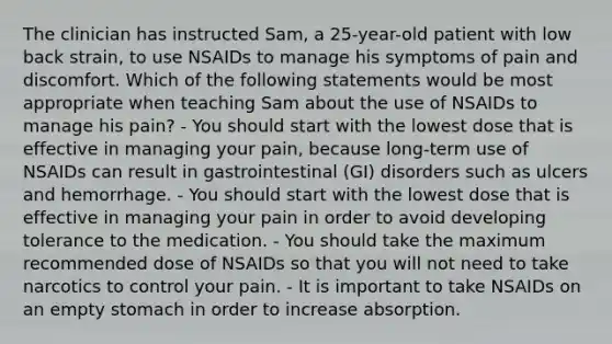 The clinician has instructed Sam, a 25-year-old patient with low back strain, to use NSAIDs to manage his symptoms of pain and discomfort. Which of the following statements would be most appropriate when teaching Sam about the use of NSAIDs to manage his pain? - You should start with the lowest dose that is effective in managing your pain, because long-term use of NSAIDs can result in gastrointestinal (GI) disorders such as ulcers and hemorrhage. - You should start with the lowest dose that is effective in managing your pain in order to avoid developing tolerance to the medication. - You should take the maximum recommended dose of NSAIDs so that you will not need to take narcotics to control your pain. - It is important to take NSAIDs on an empty stomach in order to increase absorption.