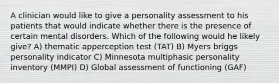 A clinician would like to give a personality assessment to his patients that would indicate whether there is the presence of certain mental disorders. Which of the following would he likely give? A) thematic apperception test (TAT) B) Myers briggs personality indicator C) Minnesota multiphasic personality inventory (MMPI) D) Global assessment of functioning (GAF)