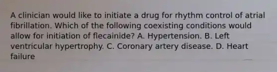 A clinician would like to initiate a drug for rhythm control of atrial fibrillation. Which of the following coexisting conditions would allow for initiation of flecainide? A. Hypertension. B. Left ventricular hypertrophy. C. Coronary artery disease. D. Heart failure