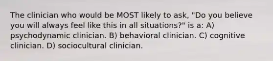 The clinician who would be MOST likely to ask, "Do you believe you will always feel like this in all situations?" is a: A) psychodynamic clinician. B) behavioral clinician. C) cognitive clinician. D) sociocultural clinician.