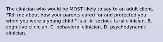 The clinician who would be MOST likely to say to an adult client, "Tell me about how your parents cared for and protected you when you were a young child," is a: A. sociocultural clinician. B. cognitive clinician. C. behavioral clinician. D. psychodynamic clinician.