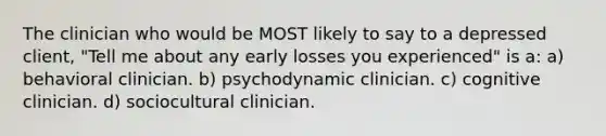 The clinician who would be MOST likely to say to a depressed client, "Tell me about any early losses you experienced" is a: a) behavioral clinician. b) psychodynamic clinician. c) cognitive clinician. d) sociocultural clinician.