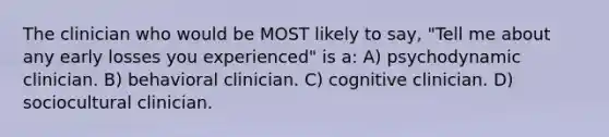 The clinician who would be MOST likely to say, "Tell me about any early losses you experienced" is a: A) psychodynamic clinician. B) behavioral clinician. C) cognitive clinician. D) sociocultural clinician.