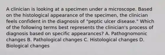 A clinician is looking at a specimen under a microscope. Based on the histological appearance of the specimen, the clinician feels confident in the diagnosis of "peptic ulcer disease." Which of the following terms best represents the clinician's process of diagnosis based on specific appearances? A. Pathognomonic changes B. Pathological changes C. Histological changes D. Biological changes