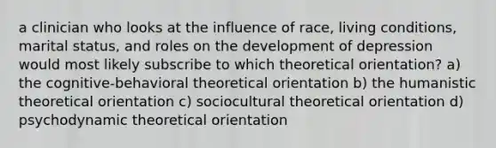 a clinician who looks at the influence of race, living conditions, marital status, and roles on the development of depression would most likely subscribe to which theoretical orientation? a) the cognitive-behavioral theoretical orientation b) the humanistic theoretical orientation c) sociocultural theoretical orientation d) psychodynamic theoretical orientation