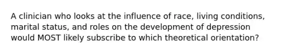 A clinician who looks at the influence of race, living conditions, marital status, and roles on the development of depression would MOST likely subscribe to which theoretical orientation?