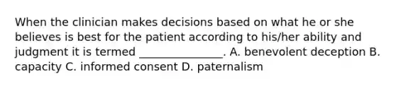 When the clinician makes decisions based on what he or she believes is best for the patient according to his/her ability and judgment it is termed _______________. A. benevolent deception B. capacity C. informed consent D. paternalism