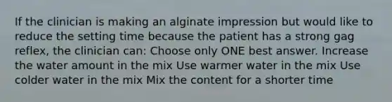 If the clinician is making an alginate impression but would like to reduce the setting time because the patient has a strong gag reflex, the clinician can: Choose only ONE best answer. Increase the water amount in the mix Use warmer water in the mix Use colder water in the mix Mix the content for a shorter time