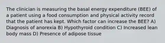 The clinician is measuring the basal energy expenditure (BEE) of a patient using a food consumption and physical activity record that the patient has kept. Which factor can increase the BEE? A) Diagnosis of anorexia B) Hypothyroid condition C) Increased lean body mass D) Presence of adipose tissue