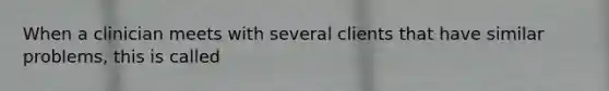 When a clinician meets with several clients that have similar problems, this is called