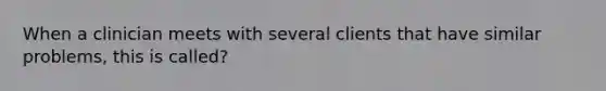 When a clinician meets with several clients that have similar problems, this is called?