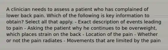 A clinician needs to assess a patient who has complained of lower back pain. Which of the following is key information to obtain? Select all that apply. - Exact description of events leading to pain - Asking the patient why he continues to be overweight, which places strain on the back - Location of the pain - Whether or not the pain radiates - Movements that are limited by the pain