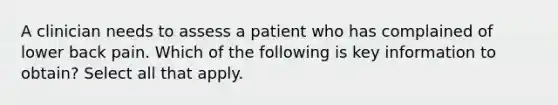 A clinician needs to assess a patient who has complained of lower back pain. Which of the following is key information to obtain? Select all that apply.