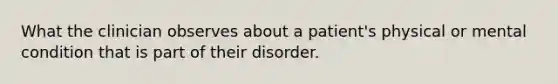 What the clinician observes about a patient's physical or mental condition that is part of their disorder.