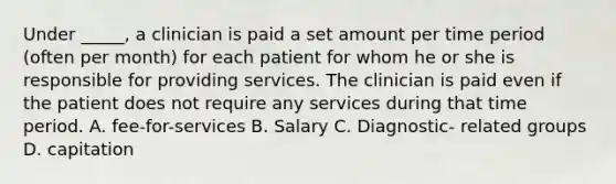 Under _____, a clinician is paid a set amount per time period (often per month) for each patient for whom he or she is responsible for providing services. The clinician is paid even if the patient does not require any services during that time period. A. fee-for-services B. Salary C. Diagnostic- related groups D. capitation