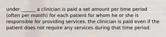 under ______ a clinician is paid a set amount per time period (often per month) for each patient for whom he or she is responsible for providing services. the clinician is paid even if the patient does not require any services during that time period.