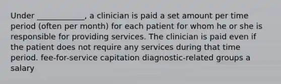 Under ____________, a clinician is paid a set amount per time period (often per month) for each patient for whom he or she is responsible for providing services. The clinician is paid even if the patient does not require any services during that time period. fee-for-service capitation diagnostic-related groups a salary