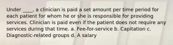 Under ____, a clinician is paid a set amount per time period for each patient for whom he or she is responsible for providing services. Clinician is paid even if the patient does not require any services during that time. a. Fee-for-service b. Capitation c. Diagnostic-related groups d. A salary