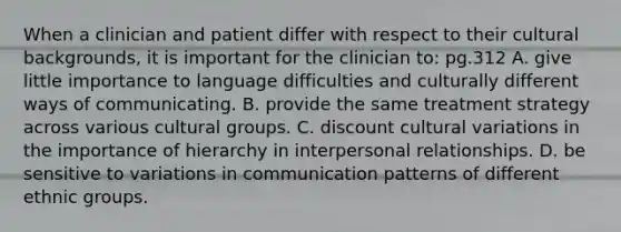 When a clinician and patient differ with respect to their cultural backgrounds, it is important for the clinician to: pg.312 A. give little importance to language difficulties and culturally different ways of communicating. B. provide the same treatment strategy across various cultural groups. C. discount cultural variations in the importance of hierarchy in interpersonal relationships. D. be sensitive to variations in communication patterns of different ethnic groups.