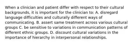 When a clinician and patient differ with respect to their cultural backgrounds, it is important for the clinician to: A. disregard language difficulties and culturally different ways of communicating. B. assert same treatment across various cultural groups C. be sensitive to variations in communication patterns of different ethnic groups. D. discount cultural variations in the importance of hierarchy in interpersonal relationships.