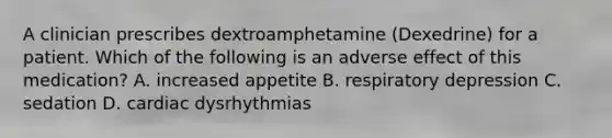 A clinician prescribes dextroamphetamine (Dexedrine) for a patient. Which of the following is an adverse effect of this medication? A. increased appetite B. respiratory depression C. sedation D. cardiac dysrhythmias