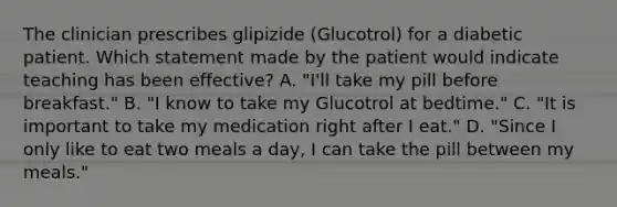 The clinician prescribes glipizide (Glucotrol) for a diabetic patient. Which statement made by the patient would indicate teaching has been effective? A. "I'll take my pill before breakfast." B. "I know to take my Glucotrol at bedtime." C. "It is important to take my medication right after I eat." D. "Since I only like to eat two meals a day, I can take the pill between my meals."