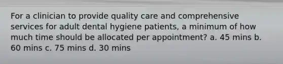 For a clinician to provide quality care and comprehensive services for adult dental hygiene patients, a minimum of how much time should be allocated per appointment? a. 45 mins b. 60 mins c. 75 mins d. 30 mins