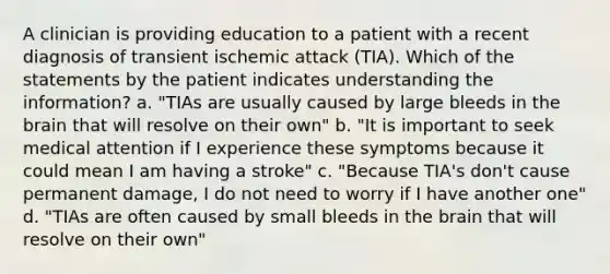 A clinician is providing education to a patient with a recent diagnosis of transient ischemic attack (TIA). Which of the statements by the patient indicates understanding the information? a. "TIAs are usually caused by large bleeds in the brain that will resolve on their own" b. "It is important to seek medical attention if I experience these symptoms because it could mean I am having a stroke" c. "Because TIA's don't cause permanent damage, I do not need to worry if I have another one" d. "TIAs are often caused by small bleeds in the brain that will resolve on their own"