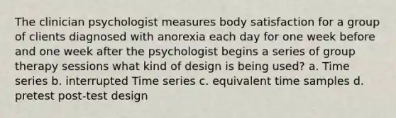 The clinician psychologist measures body satisfaction for a group of clients diagnosed with anorexia each day for one week before and one week after the psychologist begins a series of group therapy sessions what kind of design is being used? a. Time series b. interrupted Time series c. equivalent time samples d. pretest post-test design