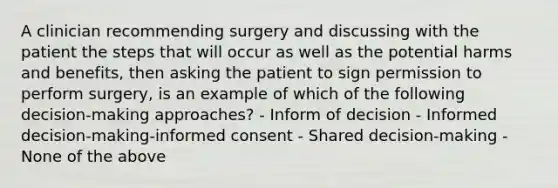 A clinician recommending surgery and discussing with the patient the steps that will occur as well as the potential harms and benefits, then asking the patient to sign permission to perform surgery, is an example of which of the following decision-making approaches? - Inform of decision - Informed decision-making-informed consent - Shared decision-making - None of the above