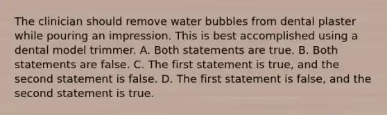 The clinician should remove water bubbles from dental plaster while pouring an impression. This is best accomplished using a dental model trimmer. A. Both statements are true. B. Both statements are false. C. The first statement is true, and the second statement is false. D. The first statement is false, and the second statement is true.