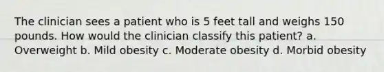 The clinician sees a patient who is 5 feet tall and weighs 150 pounds. How would the clinician classify this patient? a. Overweight b. Mild obesity c. Moderate obesity d. Morbid obesity