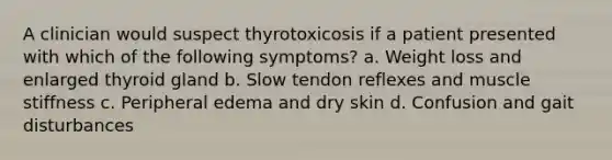 A clinician would suspect thyrotoxicosis if a patient presented with which of the following symptoms? a. Weight loss and enlarged thyroid gland b. Slow tendon reflexes and muscle stiffness c. Peripheral edema and dry skin d. Confusion and gait disturbances