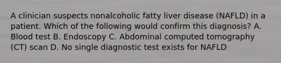 A clinician suspects nonalcoholic fatty liver disease (NAFLD) in a patient. Which of the following would confirm this diagnosis? A. Blood test B. Endoscopy C. Abdominal computed tomography (CT) scan D. No single diagnostic test exists for NAFLD