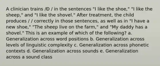 A clinician trains /Ð / in the sentences "I like the shoe," "I like the sheep," and "I like the shovel." After treatment, the child produces / / correctly in those sentences, as well as in "I have a new shoe," "The sheep live on the farm," and "My daddy has a shovel." This is an example of which of the following? a. Generalization across word positions b. Generalization across levels of linguistic complexity c. Generalization across phonetic contexts d. Generalization across sounds e. Generalization across a sound class