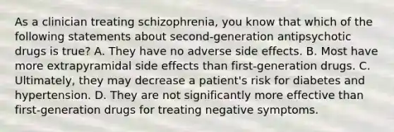 As a clinician treating schizophrenia, you know that which of the following statements about second-generation antipsychotic drugs is true? A. They have no adverse side effects. B. Most have more extrapyramidal side effects than first-generation drugs. C. Ultimately, they may decrease a patient's risk for diabetes and hypertension. D. They are not significantly more effective than first-generation drugs for treating negative symptoms.