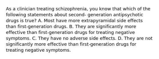 As a clinician treating schizophrenia, you know that which of the following statements about second- generation antipsychotic drugs is true? A. Most have more extrapyramidal side effects than first-generation drugs. B. They are significantly more effective than first-generation drugs for treating negative symptoms. C. They have no adverse side effects. D. They are not significantly more effective than first-generation drugs for treating negative symptoms.