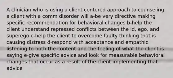 A clinician who is using a client centered approach to counseling a client with a comm disorder will a-be very directive making specific recommendation for behavioral changes b-help the client understand repressed conflicts between the id, ego, and superego c-help the client to overcome faulty thinking that is causing distress d-respond with acceptance and empathic listening to both the content and the feeling of what the client is saying e-give specific advice and look for measurable behavioral changes that occur as a result of the client implementing that advice