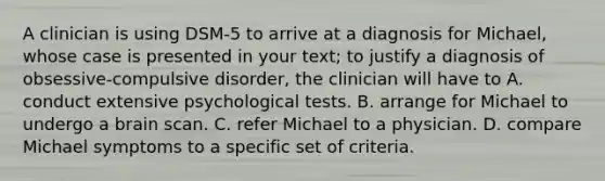 A clinician is using DSM-5 to arrive at a diagnosis for Michael, whose case is presented in your text; to justify a diagnosis of obsessive-compulsive disorder, the clinician will have to A. conduct extensive psychological tests. B. arrange for Michael to undergo a brain scan. C. refer Michael to a physician. D. compare Michael symptoms to a specific set of criteria.