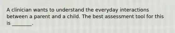 A clinician wants to understand the everyday interactions between a parent and a child. The best assessment tool for this is ________.