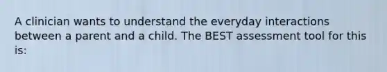 A clinician wants to understand the everyday interactions between a parent and a child. The BEST assessment tool for this is: