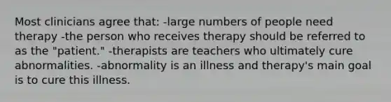 Most clinicians agree that: -large numbers of people need therapy -the person who receives therapy should be referred to as the "patient." -therapists are teachers who ultimately cure abnormalities. -abnormality is an illness and therapy's main goal is to cure this illness.