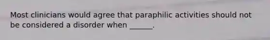 Most clinicians would agree that paraphilic activities should not be considered a disorder when ______.