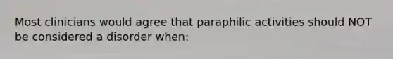 Most clinicians would agree that paraphilic activities should NOT be considered a disorder when: