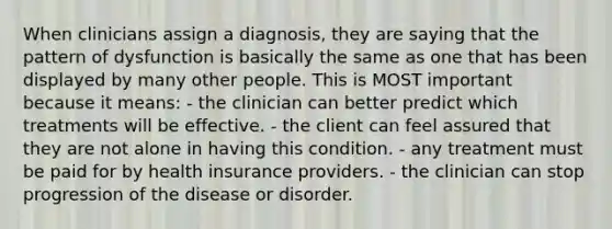 When clinicians assign a diagnosis, they are saying that the pattern of dysfunction is basically the same as one that has been displayed by many other people. This is MOST important because it means: - the clinician can better predict which treatments will be effective. - the client can feel assured that they are not alone in having this condition. - any treatment must be paid for by health insurance providers. - the clinician can stop progression of the disease or disorder.